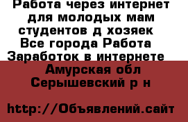 Работа через интернет для молодых мам,студентов,д/хозяек - Все города Работа » Заработок в интернете   . Амурская обл.,Серышевский р-н